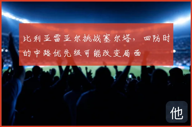 比利亚雷亚尔挑战塞尔塔，回防时的中路优先级可能改变局面